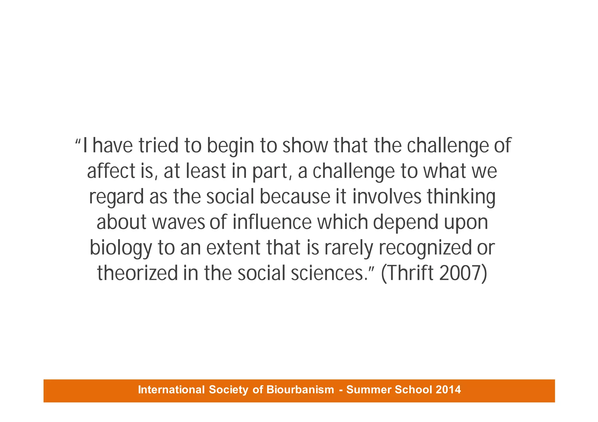 International Society of Biourbanism - Summer School 2014
“I have tried to begin to show that the challenge of
affect is, at least in part, a challenge to what we
regard as the social because it involves thinking
about waves of influence which depend upon
biology to an extent that is rarely recognized or
theorized in the social sciences.” (Thrift 2007)
 