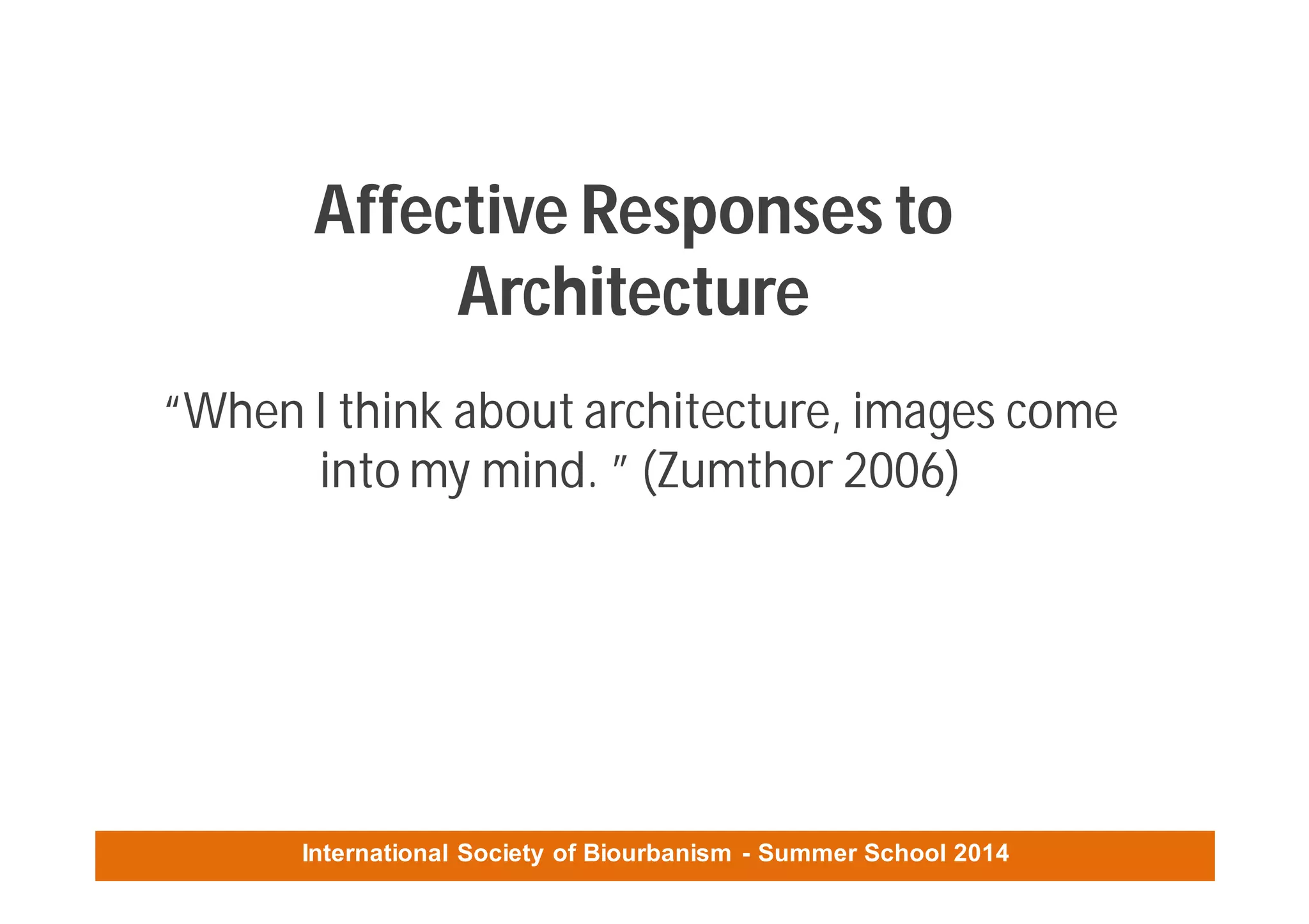 International Society of Biourbanism - Summer School 2014
Affective Responses to
Architecture
“When I think about architecture, images come
into my mind. ” (Zumthor 2006)
 