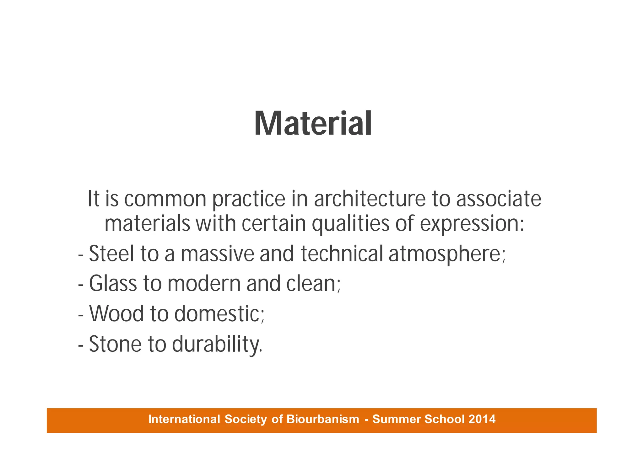 International Society of Biourbanism - Summer School 2014
Material
It is common practice in architecture to associate
materials with certain qualities of expression:
- Steel to a massive and technical atmosphere;
- Glass to modern and clean;
- Wood to domestic;
- Stone to durability.
 