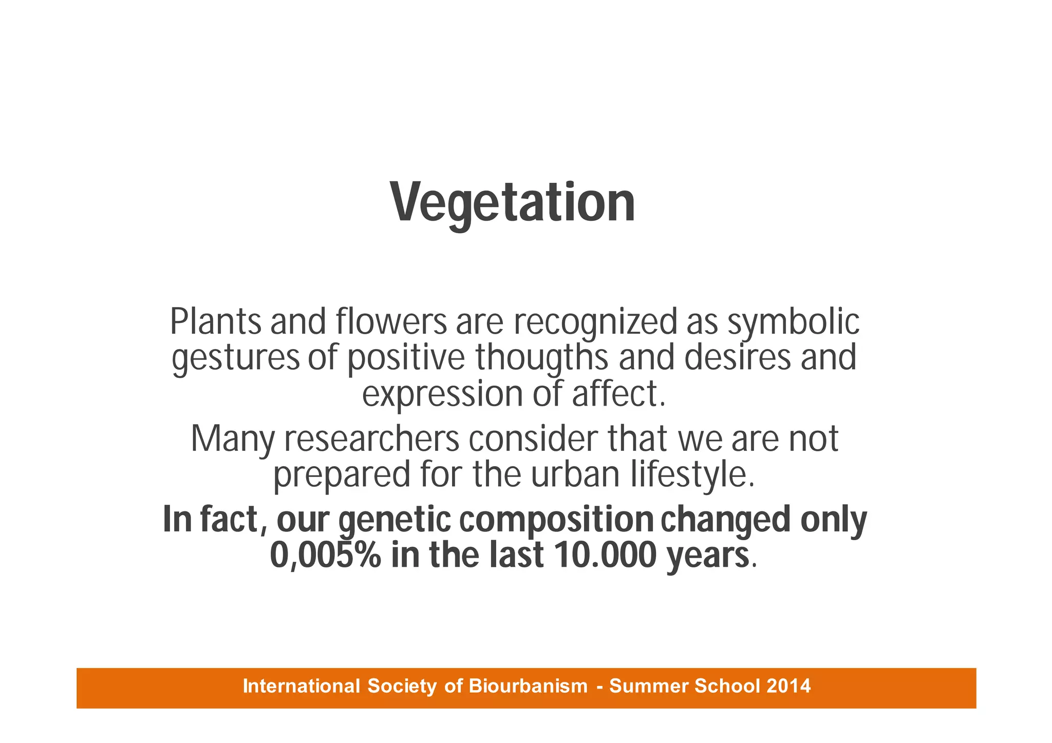 International Society of Biourbanism - Summer School 2014
Vegetation
Plants and flowers are recognized as symbolic
gestures of positive thougths and desires and
expression of affect.
Many researchers consider that we are not
prepared for the urban lifestyle.
In fact, our genetic composition changed only
0,005% in the last 10.000 years.
 