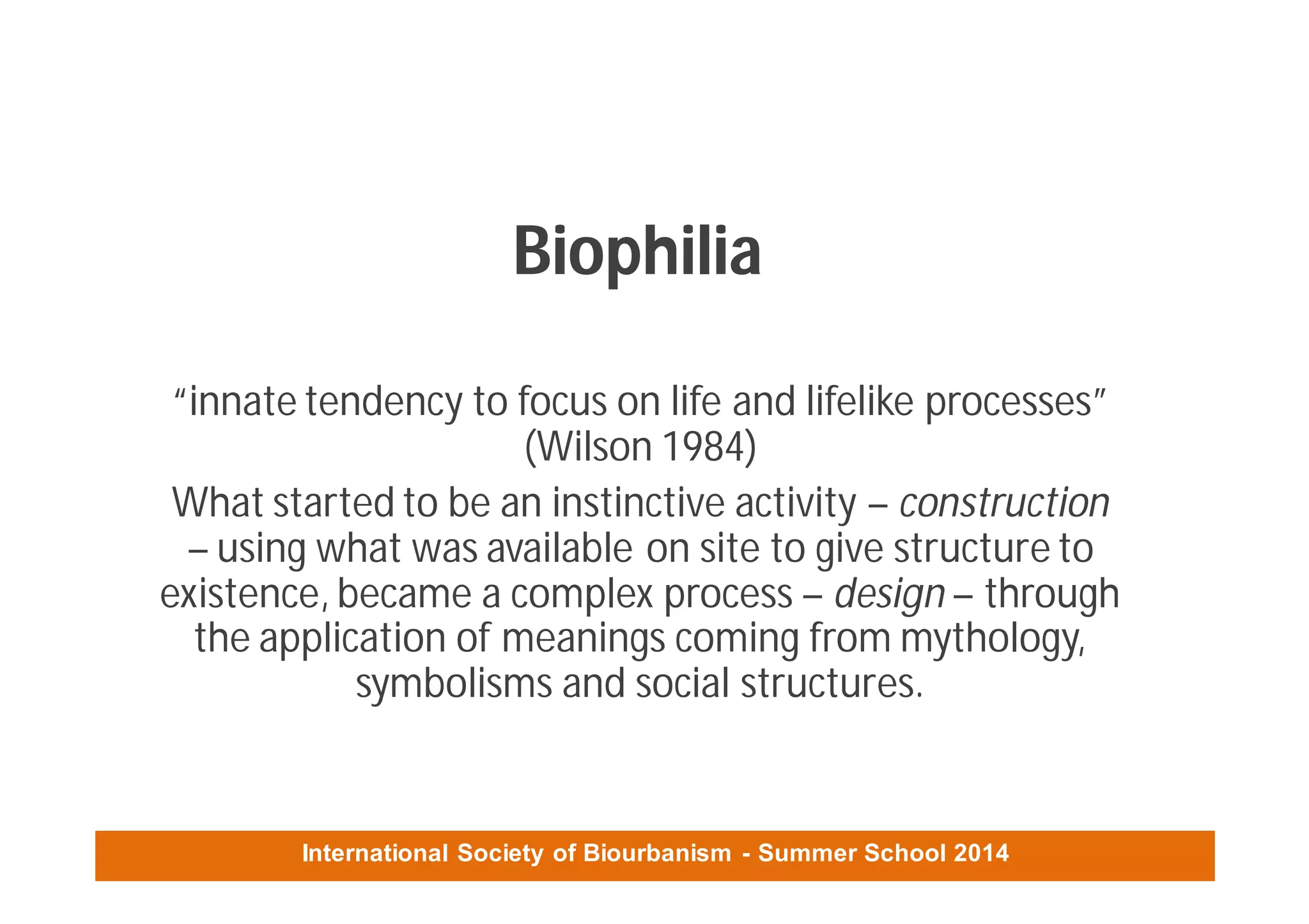 International Society of Biourbanism - Summer School 2014
Biophilia
“innate tendency to focus on life and lifelike processes”
(Wilson 1984)
What started to be an instinctive activity – construction
– using what was available on site to give structure to
existence, became a complex process – design – through
the application of meanings coming from mythology,
symbolisms and social structures.
 