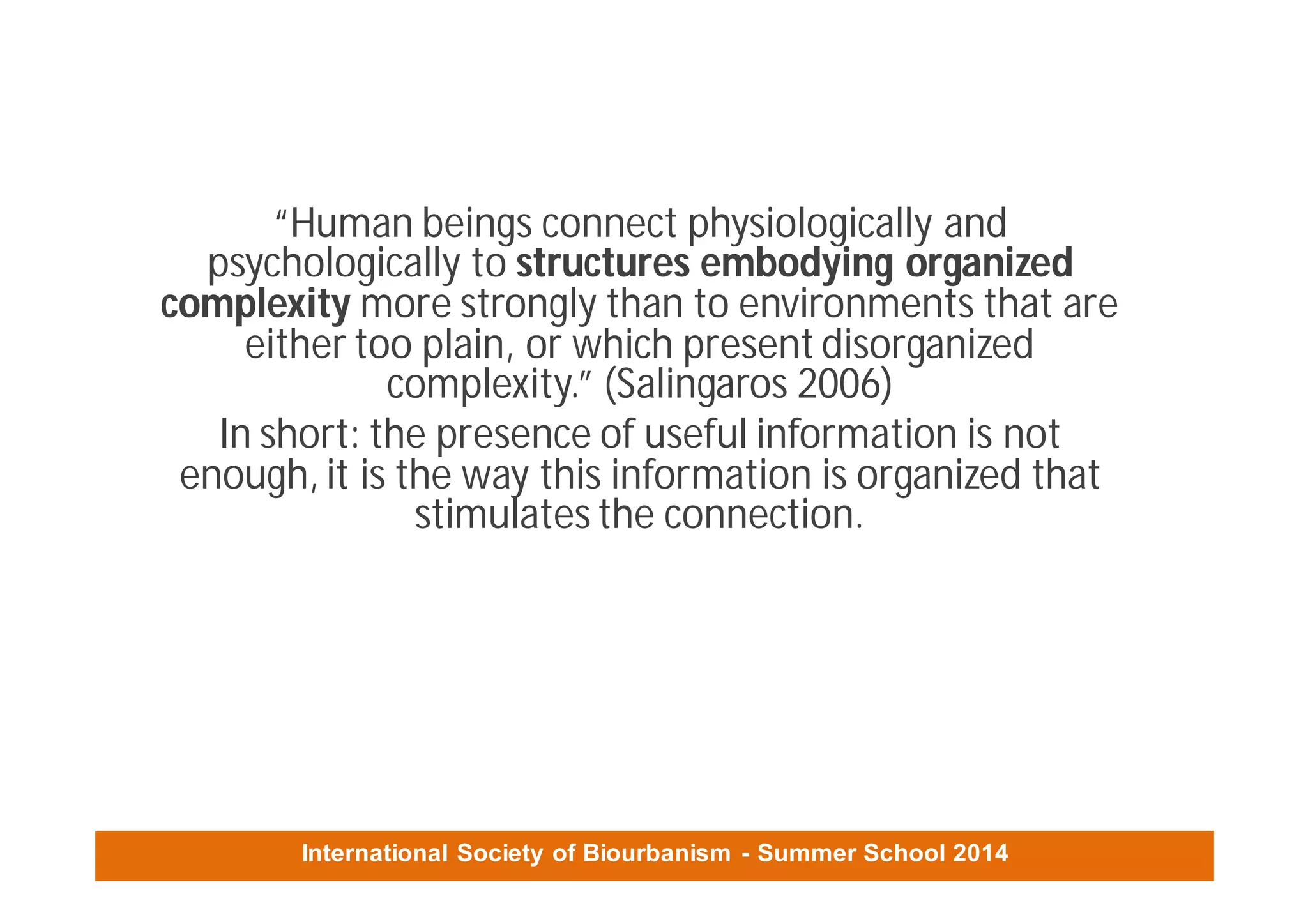 International Society of Biourbanism - Summer School 2014
“Human beings connect physiologically and
psychologically to structures embodying organized
complexity more strongly than to environments that are
either too plain, or which present disorganized
complexity.” (Salingaros 2006)
In short: the presence of useful information is not
enough, it is the way this information is organized that
stimulates the connection.
 