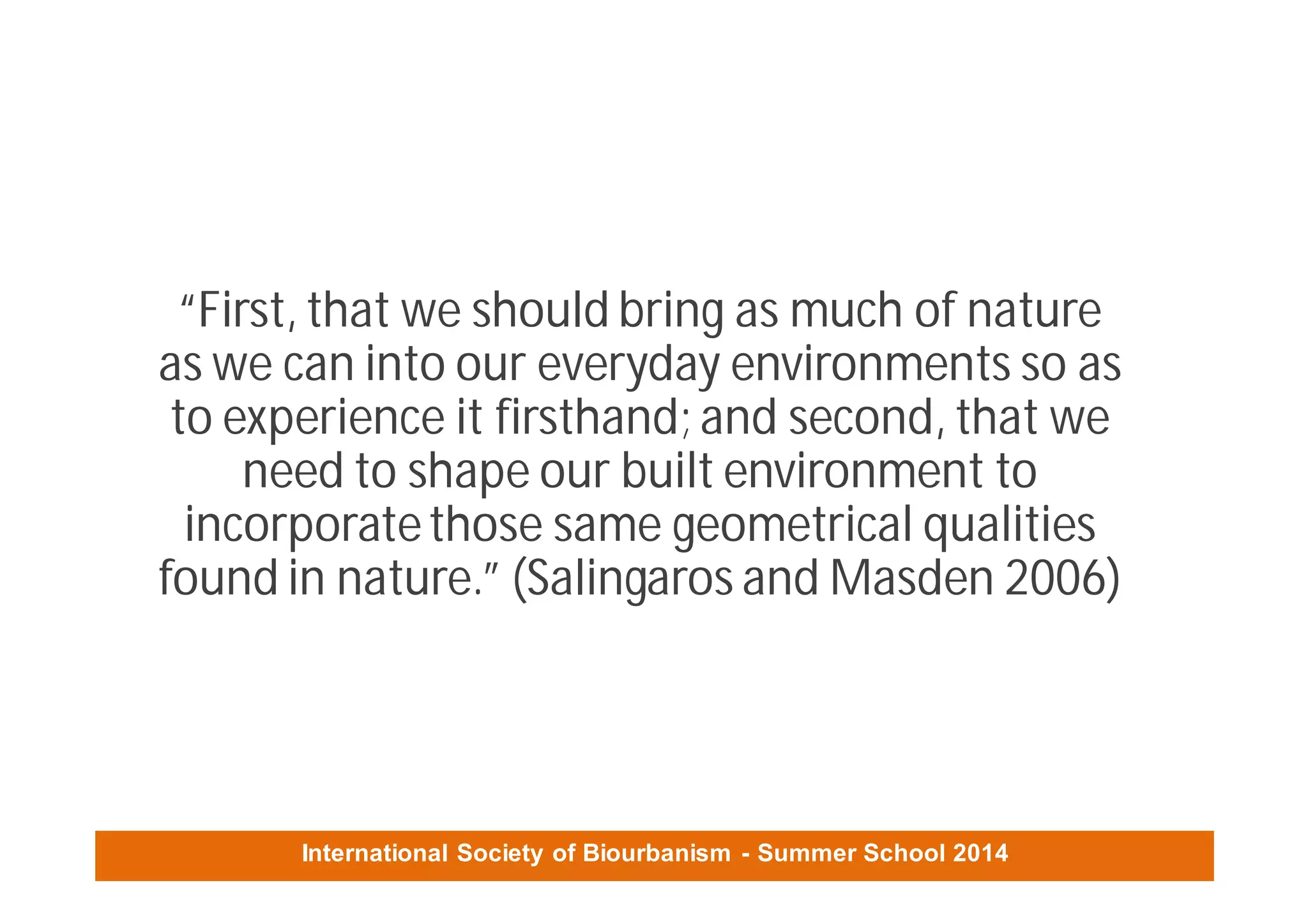 International Society of Biourbanism - Summer School 2014
“First, that we should bring as much of nature
as we can into our everyday environments so as
to experience it firsthand; and second, that we
need to shape our built environment to
incorporatethose same geometrical qualities
found in nature.” (Salingaros and Masden 2006)
 