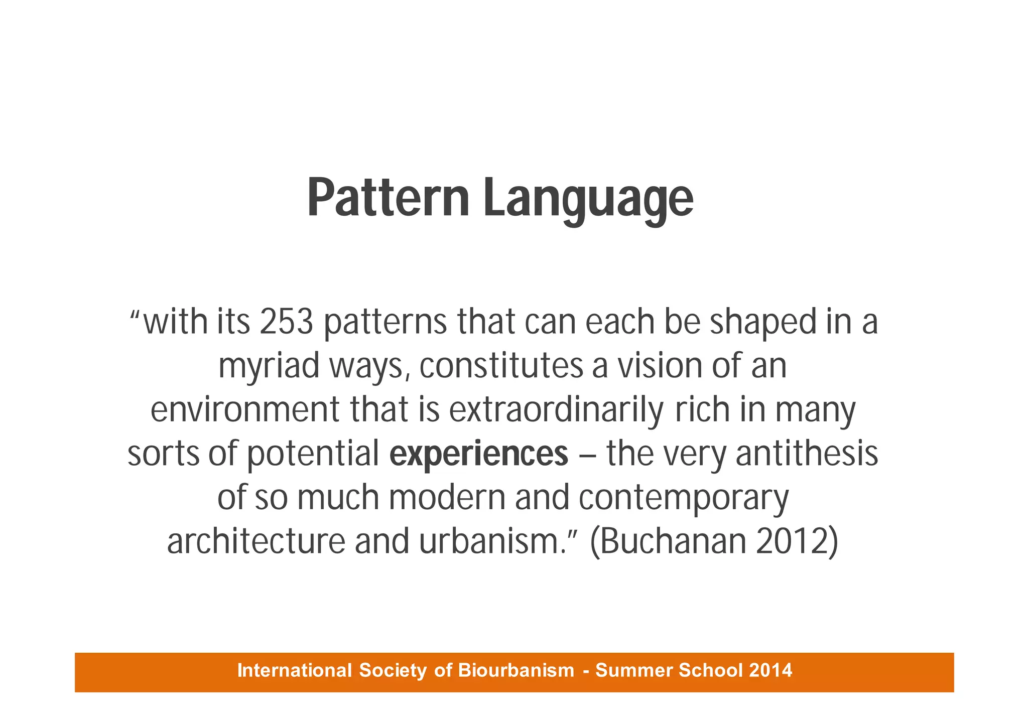 International Society of Biourbanism - Summer School 2014
Pattern Language
“with its 253 patterns that can each be shaped in a
myriad ways, constitutes a vision of an
environment that is extraordinarily rich in many
sorts of potential experiences – the very antithesis
of so much modern and contemporary
architecture and urbanism.” (Buchanan 2012)
 