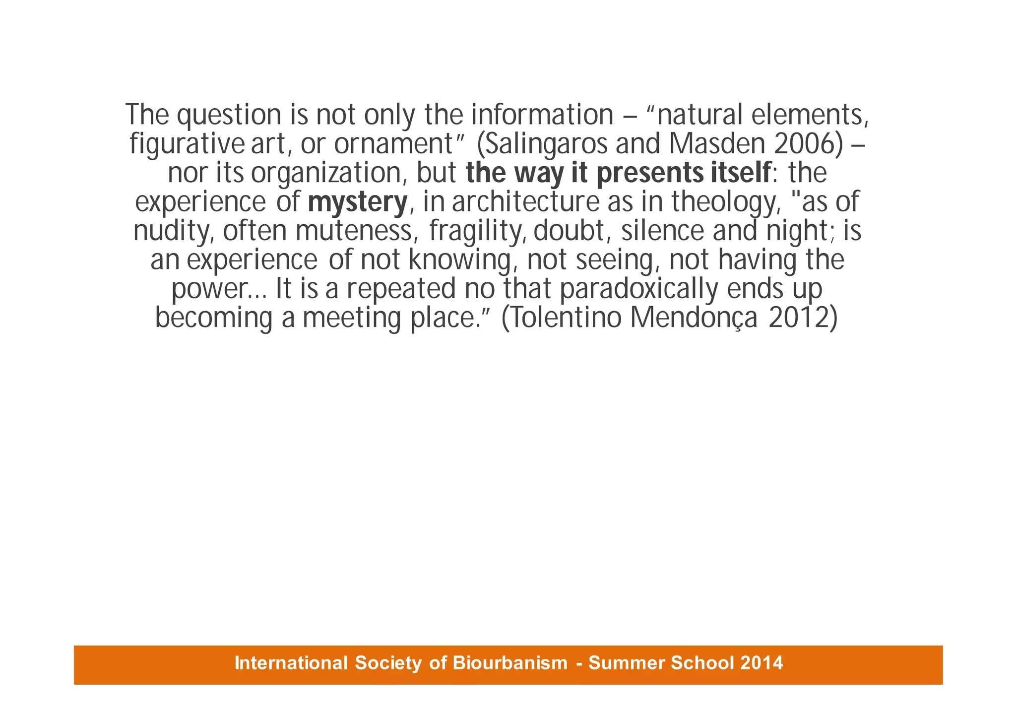 International Society of Biourbanism - Summer School 2014
The question is not only the information – “natural elements,
figurative art, or ornament” (Salingaros and Masden 2006) –
nor its organization, but the way it presents itself: the
experience of mystery, in architecture as in theology, "as of
nudity, often muteness, fragility, doubt, silence and night; is
an experience of not knowing, not seeing, not having the
power... It is a repeated no that paradoxically ends up
becoming a meeting place.” (Tolentino Mendonça 2012)
 