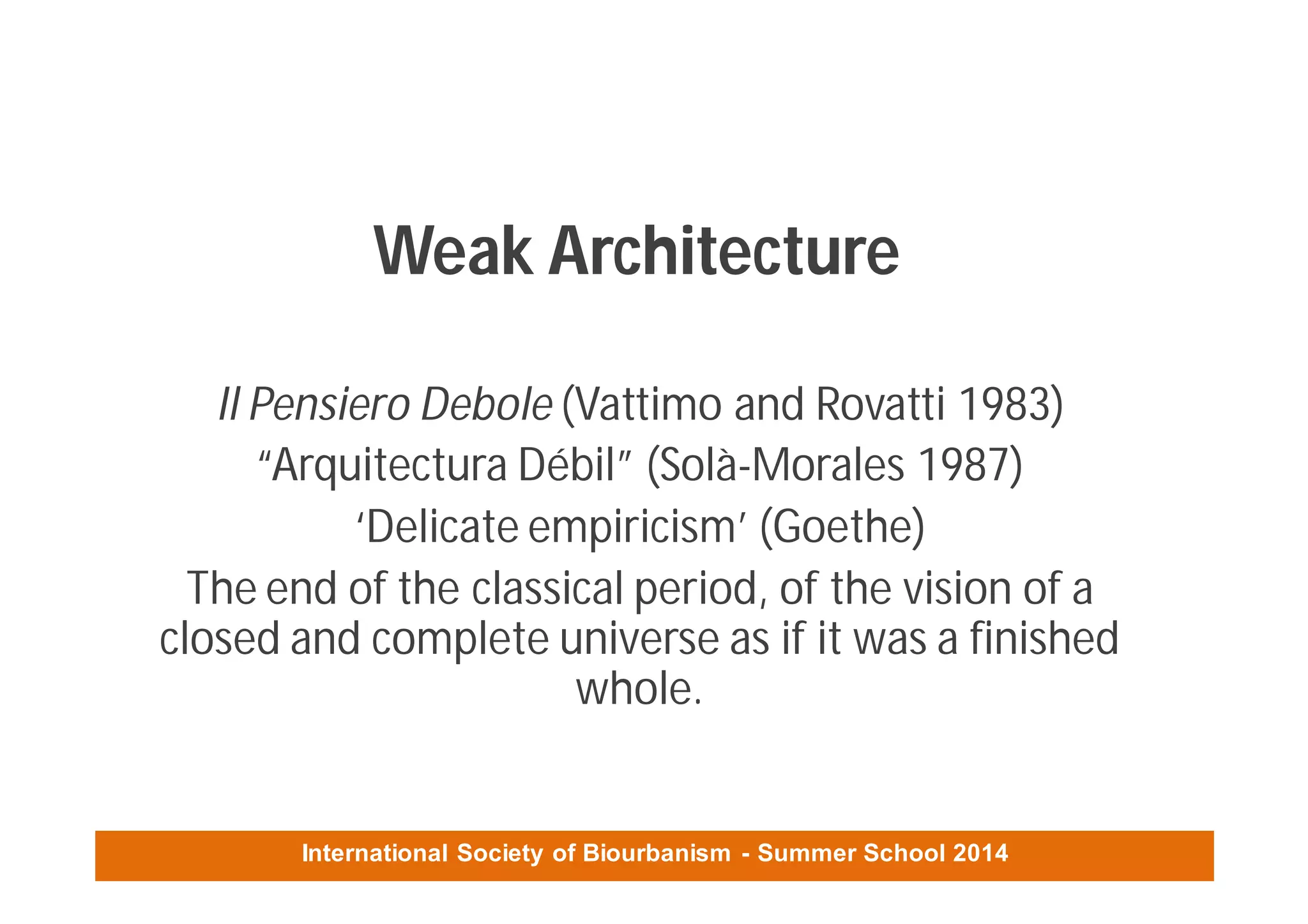 International Society of Biourbanism - Summer School 2014
Weak Architecture
Il Pensiero Debole (Vattimo and Rovatti 1983)
“Arquitectura Débil” (Solà-Morales 1987)
‘Delicate empiricism’ (Goethe)
The end of the classical period, of the vision of a
closed and complete universe as if it was a finished
whole.
 