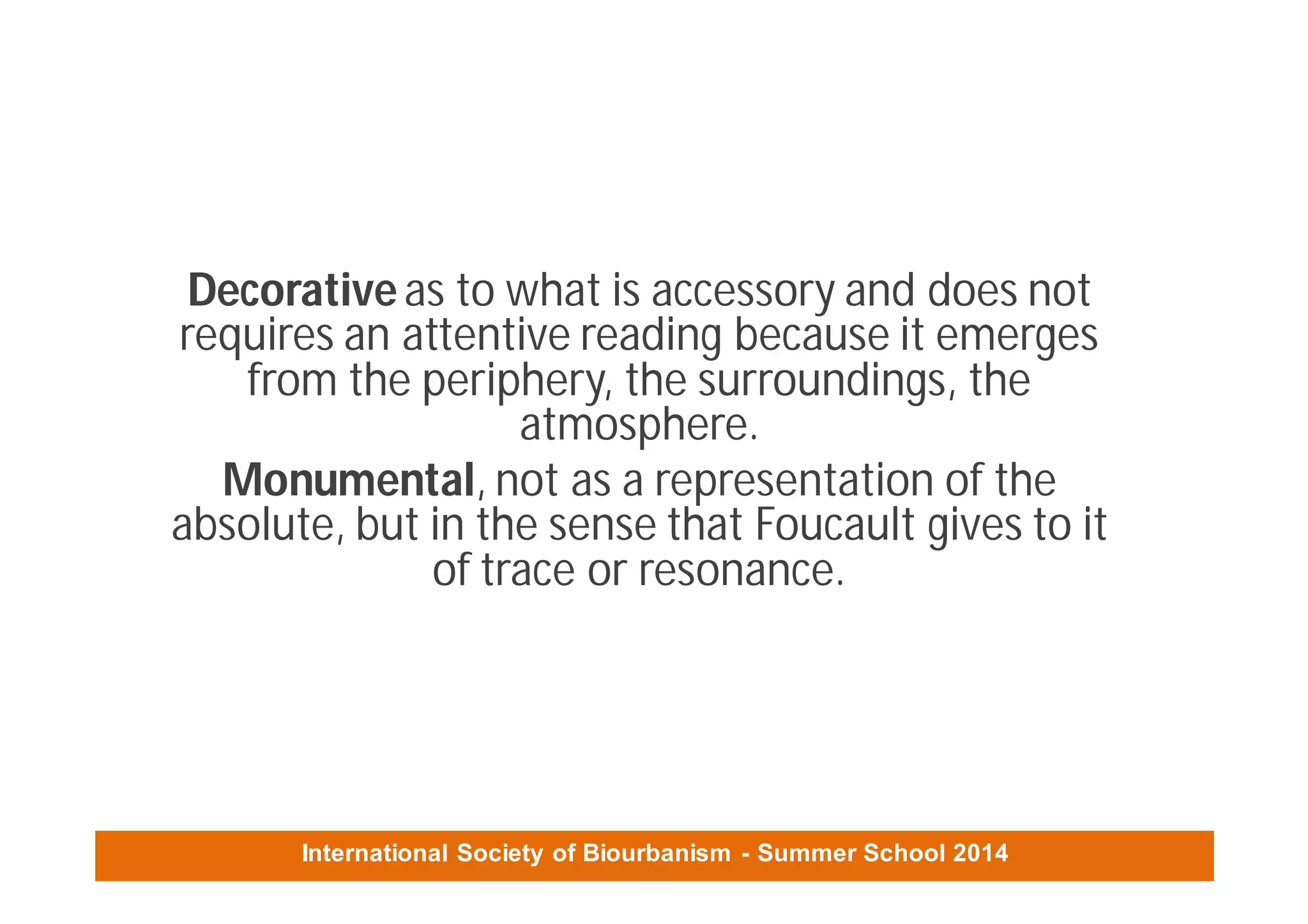 International Society of Biourbanism - Summer School 2014
Decorativeas to what is accessory and does not
requires an attentive reading because it emerges
from the periphery, the surroundings, the
atmosphere.
Monumental, not as a representation of the
absolute, but in the sense that Foucault gives to it
of trace or resonance.
 