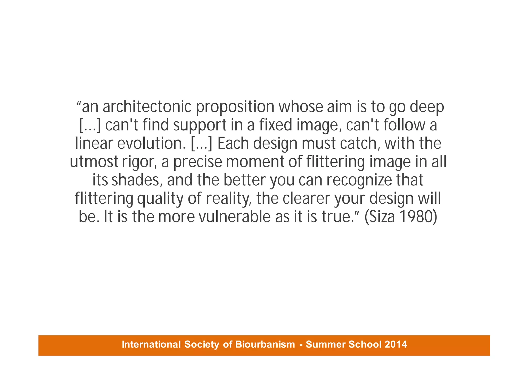 International Society of Biourbanism - Summer School 2014
“an architectonic proposition whose aim is to go deep
[...] can't find support in a fixed image, can't follow a
linear evolution. [...] Each design must catch, with the
utmost rigor, a precise moment of flittering image in all
its shades, and the better you can recognize that
flittering quality of reality, the clearer your design will
be. It is the more vulnerable as it is true.” (Siza 1980)
 