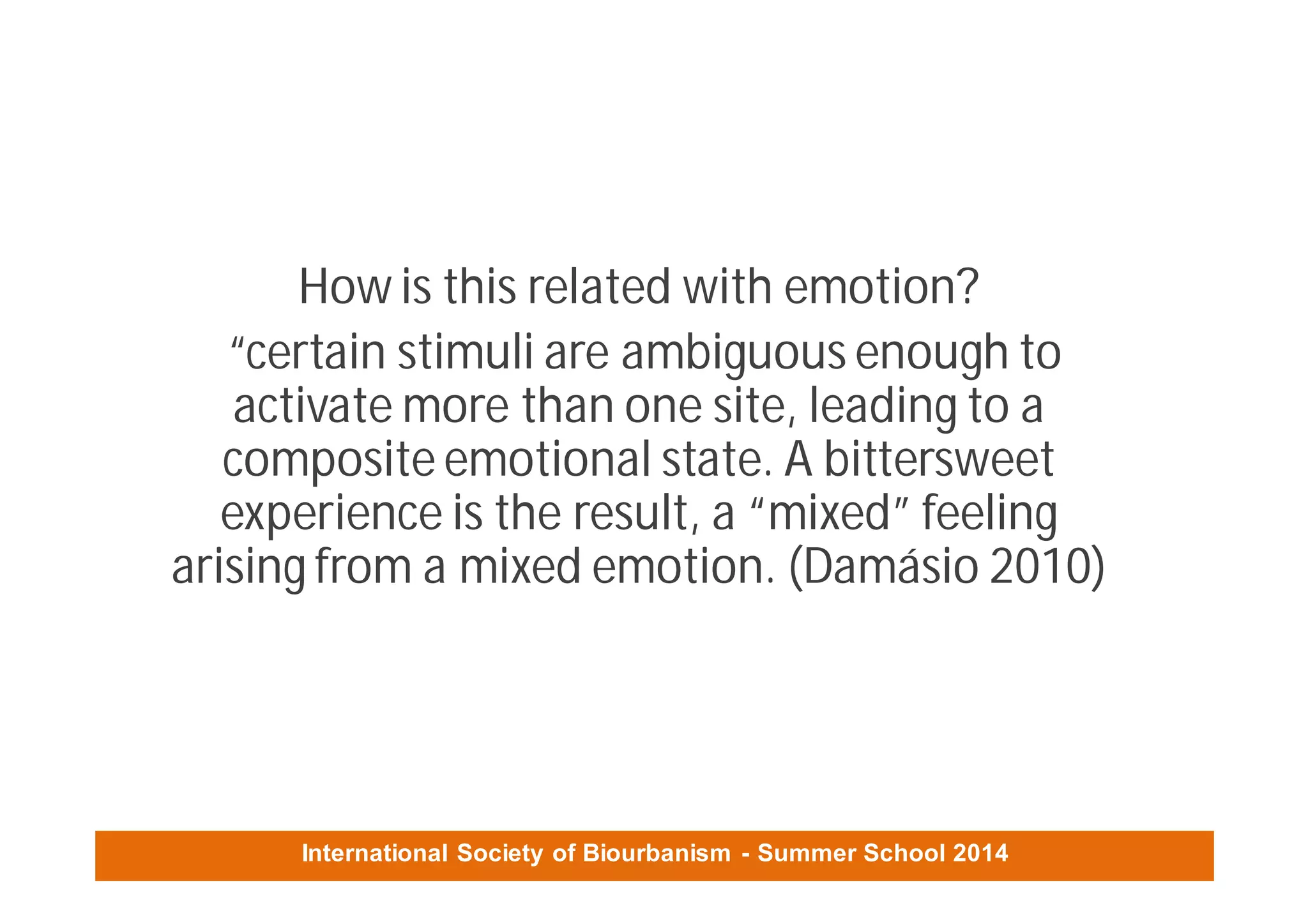International Society of Biourbanism - Summer School 2014
How is this related with emotion?
“certain stimuli are ambiguous enough to
activate more than one site, leading to a
composite emotional state. A bittersweet
experience is the result, a “mixed” feeling
arising from a mixed emotion. (Damásio 2010)
 
