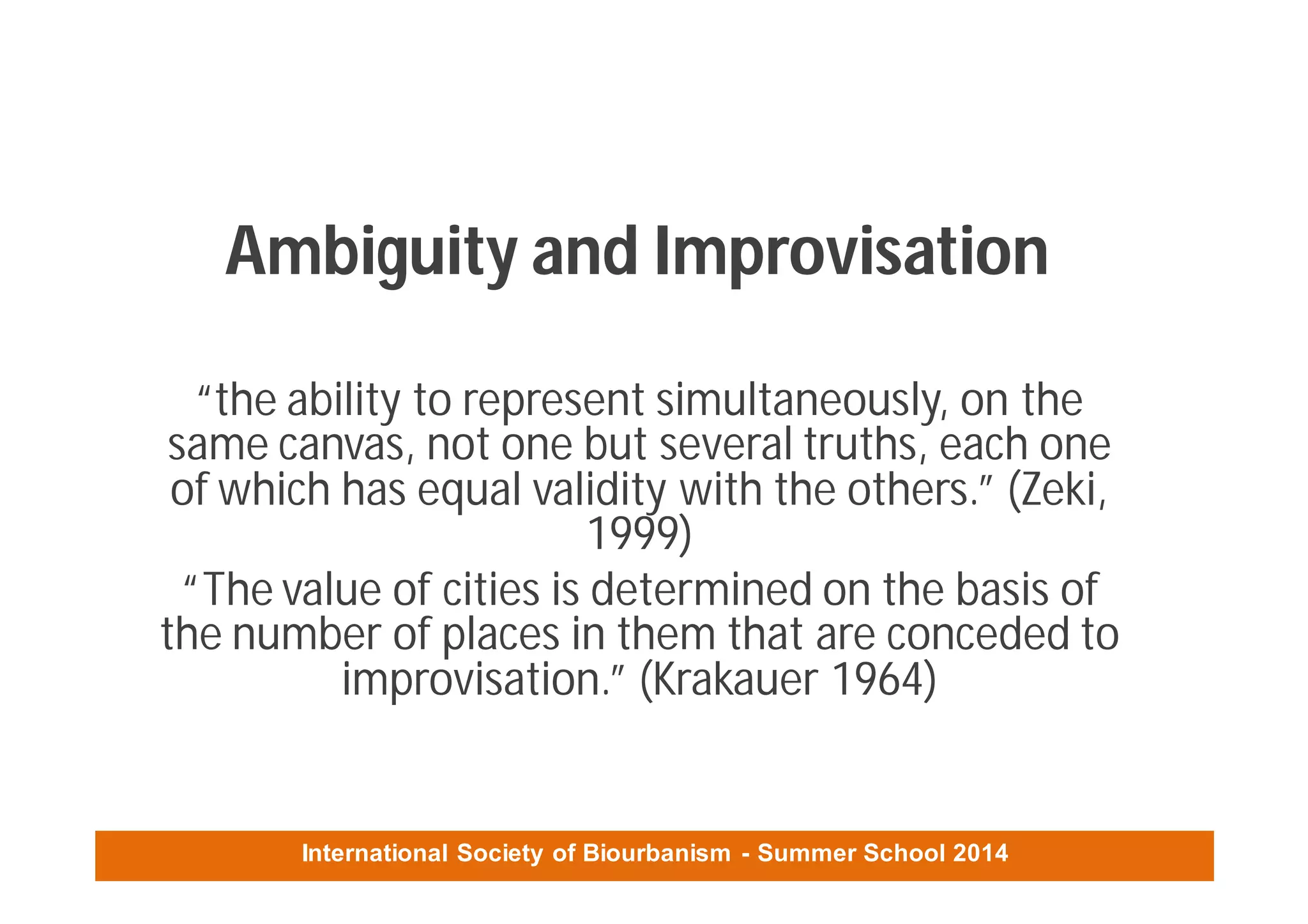 International Society of Biourbanism - Summer School 2014
Ambiguity and Improvisation
“the ability to represent simultaneously, on the
same canvas, not one but several truths, each one
of which has equal validity with the others.” (Zeki,
1999)
“The value of cities is determined on the basis of
the number of places in them that are conceded to
improvisation.” (Krakauer 1964)
 