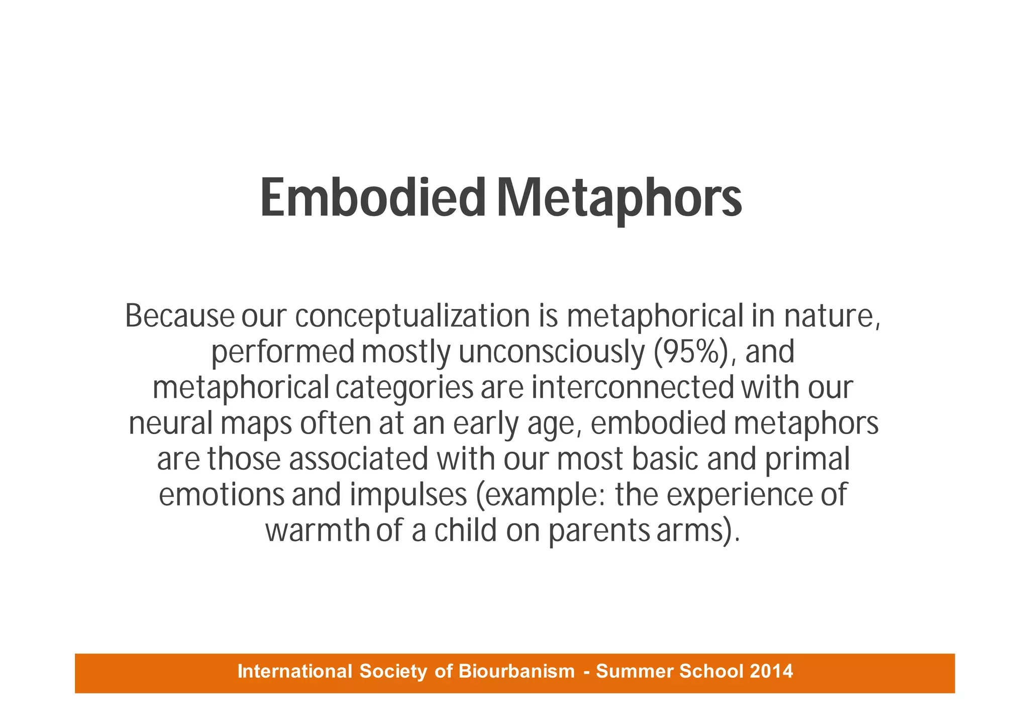 International Society of Biourbanism - Summer School 2014
Embodied Metaphors
Because our conceptualization is metaphorical in nature,
performed mostly unconsciously (95%), and
metaphorical categories are interconnected with our
neural maps often at an early age, embodied metaphors
are those associated with our most basic and primal
emotions and impulses (example: the experience of
warmthof a child on parents arms).
 