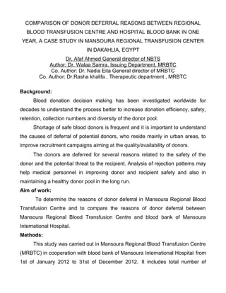 COMPARISON OF DONOR DEFERRAL REASONS BETWEEN REGIONAL
   BLOOD TRANSFUSION CENTRE AND HOSPITAL BLOOD BANK IN ONE
YEAR, A CASE STUDY IN MANSOURA REGIONAL TRANSFUSION CENTER
                             IN DAKAHLIA, EGYPT
                   Dr. Afaf Ahmed General director of NBTS
            Author: Dr. Walaa Samra, Issuing Department, MRBTC
             Co. Author: Dr. Nadia Eita General director of MRBTC
        Co. Author: Dr.Rasha khalifa , Therapeutic department , MRBTC

Background:
      Blood donation decision making has been investigated worldwide for
decades to understand the process better to increase donation efficiency, safety,
retention, collection numbers and diversity of the donor pool.
      Shortage of safe blood donors is frequent and it is important to understand
the causes of deferral of potential donors, who reside mainly in urban areas, to
improve recruitment campaigns aiming at the quality/availability of donors.
      The donors are deferred for several reasons related to the safety of the
donor and the potential threat to the recipient. Analysis of rejection patterns may
help medical personnel in improving donor and recipient safety and also in
maintaining a healthy donor pool in the long run.
Aim of work:
       To determine the reasons of donor deferral in Mansoura Regional Blood
Transfusion Centre and to compare the reasons of donor deferral between
Mansoura Regional Blood Transfusion Centre and blood bank of Mansoura
International Hospital.
Methods:
      This study was carried out in Mansoura Regional Blood Transfusion Centre
(MRBTC) in cooperation with blood bank of Mansoura International Hospital from
1st of January 2012 to 31st of December 2012. It includes total number of
 