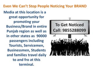 Media at this location is a
great opportunity for
promoting your
Business/Brand in entire
Punjab region as well as
in other states as 90000
passengers including
Tourists, Servicemen,
Businessmen, Students
and families travel daily
to and fro at this
terminal.
To Get Noticed
Call: 9855288099
Even We Can’t Stop People Noticing Your BRAND
 