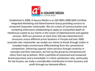 Established in 2008, A-Square Media is an ISO-9001:2008 QMS Certified
integrated Marketing and Advertisement Group providing services to
renowned Corporates nationwide. We are a team of communication and
marketing enthusiasts collaborating to apply an unequalled depth of
intellectual capital to our clients in the sector of Advertisement and applied
services. With our presence at more than 250 own Advertisement
structures across different prime locations in Punjab and over 2600
associate sites nationwide ,we enable our clients to break through clutter in
crowded media environment differentiating from the conventional
competition. Delivering superior client services through creativity in
concepts and their execution, we fuel up the group by entrepreneurial
ethics from top to bottom. With a portfolio of esteemed and renowned
brand executions and a remarkable 1:1 client satisfaction ratio, continually
for last 8 years, we make a considerable contribution to their business and
profit through our devoted efforts.
 