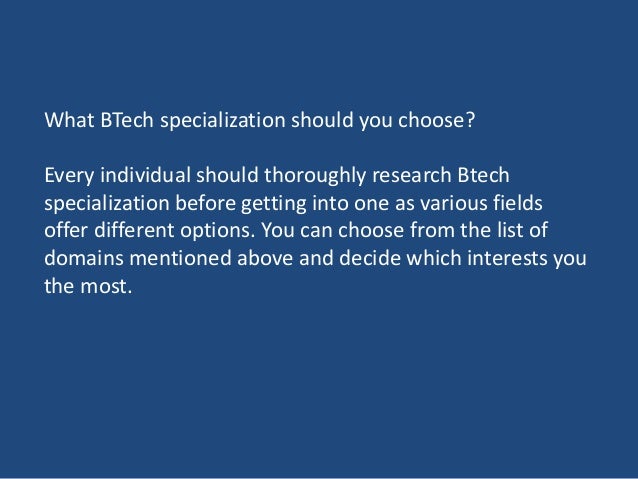 What BTech specialization should you choose?
Every individual should thoroughly research Btech
specialization before getting into one as various fields
offer different options. You can choose from the list of
domains mentioned above and decide which interests you
the most.
 