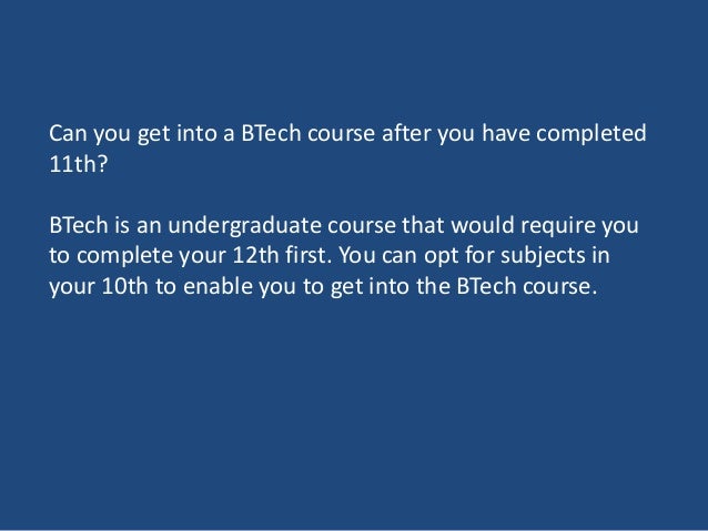 Can you get into a BTech course after you have completed
11th?
BTech is an undergraduate course that would require you
to complete your 12th first. You can opt for subjects in
your 10th to enable you to get into the BTech course.
 