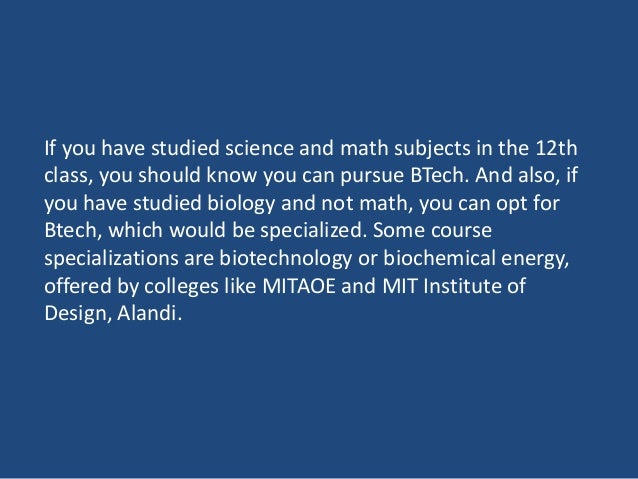 If you have studied science and math subjects in the 12th
class, you should know you can pursue BTech. And also, if
you have studied biology and not math, you can opt for
Btech, which would be specialized. Some course
specializations are biotechnology or biochemical energy,
offered by colleges like MITAOE and MIT Institute of
Design, Alandi.
 
