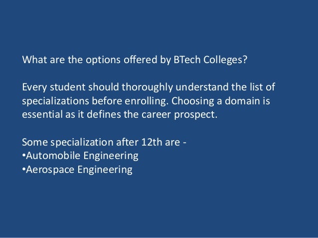 What are the options offered by BTech Colleges?
Every student should thoroughly understand the list of
specializations before enrolling. Choosing a domain is
essential as it defines the career prospect.
Some specialization after 12th are -
•Automobile Engineering
•Aerospace Engineering
 