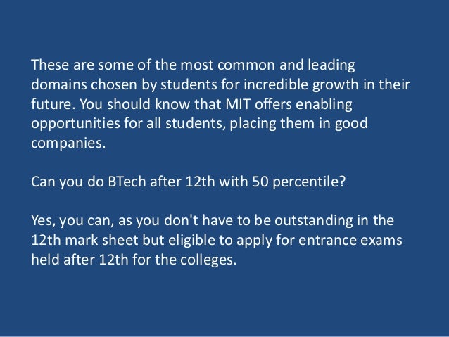 These are some of the most common and leading
domains chosen by students for incredible growth in their
future. You should know that MIT offers enabling
opportunities for all students, placing them in good
companies.
Can you do BTech after 12th with 50 percentile?
Yes, you can, as you don't have to be outstanding in the
12th mark sheet but eligible to apply for entrance exams
held after 12th for the colleges.
 