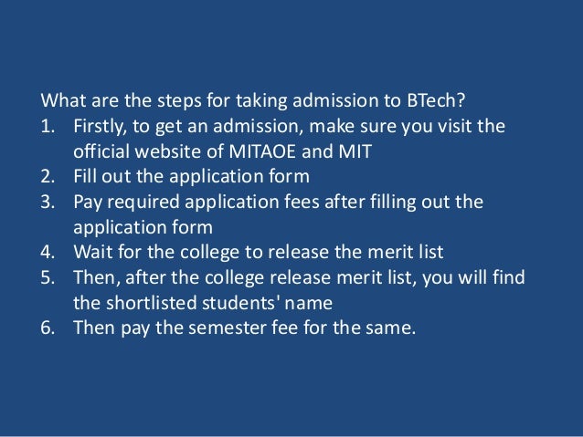 What are the steps for taking admission to BTech?
1. Firstly, to get an admission, make sure you visit the
official website of MITAOE and MIT
2. Fill out the application form
3. Pay required application fees after filling out the
application form
4. Wait for the college to release the merit list
5. Then, after the college release merit list, you will find
the shortlisted students' name
6. Then pay the semester fee for the same.
 