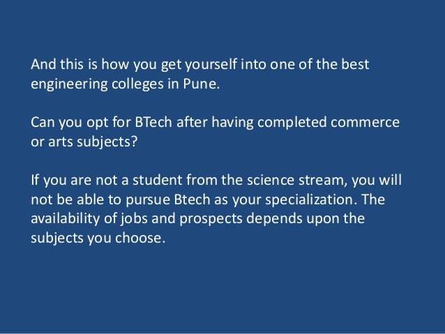 And this is how you get yourself into one of the best
engineering colleges in Pune.
Can you opt for BTech after having completed commerce
or arts subjects?
If you are not a student from the science stream, you will
not be able to pursue Btech as your specialization. The
availability of jobs and prospects depends upon the
subjects you choose.
 