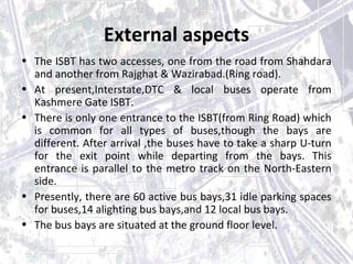 External aspects 
• The ISBT has two accesses, one from the road from Shahdara 
and another from Rajghat & Wazirabad.(Ring road). 
• At present,Interstate,DTC & local buses operate from 
Kashmere Gate ISBT. 
• There is only one entrance to the ISBT(from Ring Road) which 
is common for all types of buses,though the bays are 
different. After arrival ,the buses have to take a sharp U-turn 
for the exit point while departing from the bays. This 
entrance is parallel to the metro track on the North-Eastern 
side. 
• Presently, there are 60 active bus bays,31 idle parking spaces 
for buses,14 alighting bus bays,and 12 local bus bays. 
• The bus bays are situated at the ground floor level. 
 