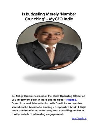 http://mycfo.in
Is Budgeting Merely ‘Number
Crunching’ - MyCFO India
Dr. Abhijit Phadnis worked as the Chief Operating Officer of
UBS Investment Bank in India and as Head – Finance,
Operations and Administration with Credit Issues. He also
served on the board of a leading co-operative bank. Abhijit
has experience in manufacturing and consulting sectors in
a wide variety of interesting engagements
 