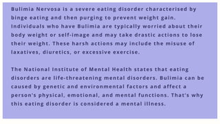 Bulimia Nervosa is a severe eating disorder characterised by
binge eating and then purging to prevent weight gain.
Individuals who have Bulimia are typically worried about their
body weight or self-image and may take drastic actions to lose
their weight. These harsh actions may include the misuse of
laxatives, diuretics, or excessive exercise.
The National Institute of Mental Health states that eating
disorders are life-threatening mental disorders. Bulimia can be
caused by genetic and environmental factors and affect a
person’s physical, emotional, and mental functions. That’s why
this eating disorder is considered a mental illness.
 