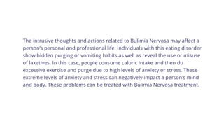 The intrusive thoughts and actions related to Bulimia Nervosa may affect a
person’s personal and professional life. Individuals with this eating disorder
show hidden purging or vomiting habits as well as reveal the use or misuse
of laxatives. In this case, people consume caloric intake and then do
excessive exercise and purge due to high levels of anxiety or stress. These
extreme levels of anxiety and stress can negatively impact a person’s mind
and body. These problems can be treated with Bulimia Nervosa treatment.
 