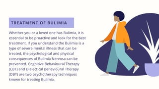 TREATMENT OF BULIMIA
Whether you or a loved one has Bulimia, it is
essential to be proactive and look for the best
treatment. If you understand the Bulimia is a
type of severe mental illness that can be
treated, the psychological and physical
consequences of Bulimia Nervosa can be
prevented. Cognitive Behavioural Therapy
(CBT) and Dialectical Behavioural Therapy
(DBT) are two psychotherapy techniques
known for treating Bulimia.
 