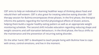 CBT aims to help an individual in learning healthier ways of thinking about food and
rebuild their self-esteem. CBT is also great for treating selective eating disorder. CBT
therapy session for Bulimia encompasses three phases. In the first phase, the therapist
informs the patients regarding the harmful physiological effects of drastic actions,
helping them build a regular healthy eating pattern as well as an appropriate weight
monitoring schedule. The second shift includes education regarding reducing shape and
weight concerns and self-starvation behaviours. In the third phase, the focus shifts to
the maintenance and the prevention of recurring eating disorder.
On the other hand, DBT is developed to teach people living with Bulimia how to cope
with stress, control emotions, and live in the moment.
 