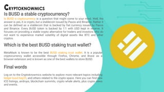 Is BUSD a stable cryptocurrency?
Is BUSD a cryptocurrency is a question that might come to your mind. Well, the
answer is yes, it is crypto, but a stablecoin issued by Paxos and Binance. Rather it
can be defined as a stablecoin that is backed by fiat currency issued by Paxos
and Binance. Every BUSD token is backed by 1:1 with USD kept in reserve. It
focuses on providing a stable crypto alternative for traders and investors who do
not want to experience market volatility of digital assets like BTC and other
cryptos.
Which is the best BUSD staking trust wallet?
MetaMask is known to be the best BUSD staking trust wallet. It is a popular
cryptocurrency wallet accessible through Firefox, Chrome, and Brave as a
browser extension and is known as one of the best wallets to store BUSD.
Final words
Log on to the Cryptoknowmics website to explore more relevant topics including
ledger busd bep20, and others related to the crypto space. Here you can find new
ICO listings, airdrops, blockchain summits, crypto whale alerts, plus crypto news
and events.
 