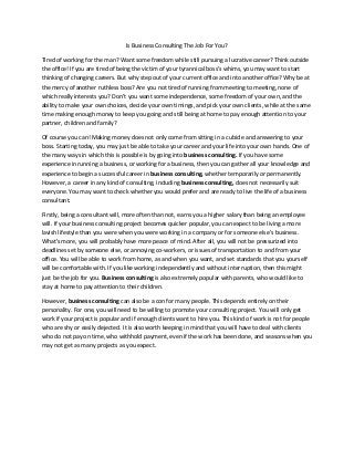 Is Business Consulting The Job For You?
Tired of working for the man? Want some freedom while still pursuing a lucrative career? Think outside
the office! If you are tired of being the victim of your tyrannical boss’s whims, you may want to start
thinking of changing careers. But why step out of your current office and into another office? Why be at
the mercy of another ruthless boss? Are you not tired of running from meeting to meeting, none of
which really interests you? Don’t you want some independence, some freedom of your own, and the
ability to make your own choices, decide your own timings, and pick your own clients, while at the same
time making enough money to keep you going and still being at home to pay enough attention to your
partner, children and family?
Of course you can! Making money does not only come from sitting in a cubicle and answering to your
boss. Starting today, you may just be able to take your career and your life into your own hands. One of
the many ways in which this is possible is by going into business consulting. If you have some
experience in running a business, or working for a business, then you can gather all your knowledge and
experience to begin a successful career in business consulting, whether temporarily or permanently.
However, a career in any kind of consulting, including business consulting, does not necessarily suit
everyone. You may want to check whether you would prefer and are ready to live the life of a business
consultant.
Firstly, being a consultant will, more often than not, earns you a higher salary than being an employee
will. If your business consulting project becomes quicker popular, you can expect to be living a more
lavish lifestyle than you were when you were working in a company or for someone else’s business.
What’s more, you will probably have more peace of mind. After all, you will not be pressurized into
deadlines set by someone else, or annoying co-workers, or issues of transportation to and from your
office. You will be able to work from home, as and when you want, and set standards that you yourself
will be comfortable with. If you like working independently and without interruption, then this might
just be the job for you. Business consulting is also extremely popular with parents, who would like to
stay at home to pay attention to their children.
However, business consulting can also be a con for many people. This depends entirely on their
personality. For one, you will need to be willing to promote your consulting project. You will only get
work if your project is popular and if enough clients want to hire you. This kind of work is not for people
who are shy or easily dejected. It is also worth keeping in mind that you will have to deal with clients
who do not pay on time, who withhold payment, even if the work has been done, and seasons when you
may not get as many projects as you expect.
 