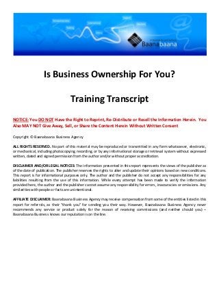 Is Business Ownership For You?

                                    Training Transcript
NOTICE: You DO NOT Have the Right to Reprint, Re-Distribute or Resell the Information Herein. You
Also MAY NOT Give Away, Sell, or Share the Content Herein Without Written Consent

Copyright © Baanabaana Business Agency

ALL RIGHTS RESERVED. No part of this material may be reproduced or transmitted in any form whatsoever, electronic,
or mechanical, including photocopying, recording, or by any informational storage or retrieval system without expressed
written, dated and signed permission from the author and/or without proper accreditation.

DISCLAIMER AND/OR LEGAL NOTICES: The information presented in this report represents the views of the publisher as
of the date of publication. The publisher reserves the rights to alter and update their opinions based on new conditions.
This report is for informational purposes only. The author and the publisher do not accept any responsibilities for any
liabilities resulting from the use of this information. While every attempt has been made to verify the information
provided here, the author and the publisher cannot assume any responsibility for errors, inaccuracies or omissions. Any
similarities with people or facts are unintentional.

AFFILIATE DISCLAIMER: Baanabaana Business Agency may receive compensation from some of the entities listed in this
report for referrals, as their “thank you” for sending you their way. However, Baanabaana Business Agency never
recommends any service or product solely for the reason of receiving commissions (and neither should you) –
Baanabaana Business knows our reputation is on the line.
 