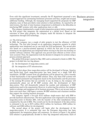 Even with this signiﬁcant investment, annually the IT department proposed a new
scenario/approach for automating businesses processes and thus, sought and secured
additional funding. Although, the managing board supported the proposals for ERP
adoption, none of them provided a total solution to their problems. As reported by all
interviewees, this (lack of inter-business integration) is attributed to the difﬁculties in
interfacing ERP systems with other applications (new or old).
The company implemented a couple of pilot integration projects before commencing
the EAI project that integrates the organization at a global level. Based on the
outcomes of these pilot projects, the company made the decision to integrate the
organization through EAI technology.
5.1 The EAI project
In 2000, the company run a couple of pilot projects to test the efﬁciency of EAI
technology. The ﬁrst pilot focused on an application integration scenario in which
applications were integrated one by one (with the EAI mechanism). The second pilot
was based on a process-oriented approach in which the ﬁrst part of one process
(running on one application) was integrated before moving to the next one (running on
another software solution). This approach was proved more efﬁcient as fewer errors
were occurred. Thus, the organisation took the decision to integrate its systems using a
process-oriented approach.
The global EAI project started in May 2001 and is estimated to ﬁnish in 2009. The
project is divided into two big phases:
(1) the development of mega-data-centres; and
(2) the integration of IT infrastructure.
During the ﬁrst phase three mega-data-centres will be developed in Europe, America
and Paciﬁc-Asia. Each mega-data-centre has been based on a single SAP R/3
installation. All ERP systems from all subsidiaries will be phased out, with a transfer
of their functionality to the regional ERP solution. Thus, only three SAP systems will
be customised automated and integrated, based on the functionality and the processes
of the existing 90 systems that are currently in use. In doing so, the company will
automatically phase out all 90 ERP systems after the development of these
data-centres. This will dramatically reduced the number and redundancy of ERP
applications used in the organisation. However, in achieving this solution, the company
needs to redesign and reengineer all its business processes. This is not an easy task, as
there exist more than 1,500 legacy systems, 90 ERP solutions and e-business modules
that support the existing business processes.
The company signed a ﬁve-year e115 millions single-source deal with IBM to
provide hardware infrastructure. The ﬁrst applications were migrated to the European
mega-data-centre in October 2001, with the transfer of the other installations being
completed by the end of 2005. The overall cost for the development of the data-centres
is estimated to be up to e575 million (e115 million for hardware, e200 million for
software and e260 million for development).
The second phase of the project will begin after the development of the
mega-data-centres. It is estimated that once the European data-centre has been
implemented, the integration phase will commence. As shown in Figure 3, the global
EAI solution is geographically divided in three big integrated subsystems. Each of
Business process
integration
443
DownloadedbyWaldenUniversityAt04:3227February2015(PT)
 