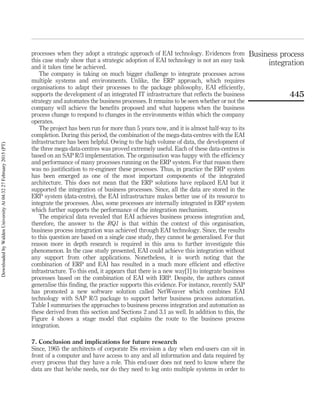 processes when they adopt a strategic approach of EAI technology. Evidences from
this case study show that a strategic adoption of EAI technology is not an easy task
and it takes time be achieved.
The company is taking on much bigger challenge to integrate processes across
multiple systems and environments. Unlike, the ERP approach, which requires
organisations to adapt their processes to the package philosophy, EAI efﬁciently,
supports the development of an integrated IT infrastructure that reﬂects the business
strategy and automates the business processes. It remains to be seen whether or not the
company will achieve the beneﬁts proposed and what happens when the business
process change to respond to changes in the environments within which the company
operates.
The project has been run for more than 5 years now, and it is almost half-way to its
completion. During this period, the combination of the mega-data-centres with the EAI
infrastructure has been helpful. Owing to the high volume of data, the development of
the three mega-data-centres was proved extremely useful. Each of these data-centres is
based on an SAP R/3 implementation. The organisation was happy with the efﬁciency
and performance of many processes running on the ERP system. For that reason there
was no justiﬁcation to re-engineer these processes. Thus, in practice the ERP system
has been emerged as one of the most important components of the integrated
architecture. This does not mean that the ERP solutions have replaced EAI but it
supported the integration of business processes. Since, all the data are stored in the
ERP system (data-centre), the EAI infrastructure makes better use of its resource to
integrate the processes. Also, some processes are internally integrated in ERP system
which further supports the performance of the integration mechanism.
The empirical data revealed that EAI achieves business process integration and,
therefore, the answer to the RQ1 is that within the context of this organisation,
business process integration was achieved through EAI technology. Since, the results
to this question are based on a single case study, they cannot be generalised. For that
reason more in depth research is required in this area to further investigate this
phenomenon. In the case study presented, EAI could achieve this integration without
any support from other applications. Nonetheless, it is worth noting that the
combination of ERP and EAI has resulted in a much more efﬁcient and effective
infrastructure. To this end, it appears that there is a new way[1] to integrate business
processes based on the combination of EAI with ERP. Despite, the authors cannot
generalise this ﬁnding, the practice supports this evidence. For instance, recently SAP
has promoted a new software solution called NetWeaver which combines EAI
technology with SAP R/3 package to support better business process automation.
Table I summarises the approaches to business process integration and automation as
these derived from this section and Sections 2 and 3.1 as well. In addition to this, the
Figure 4 shows a stage model that explains the route to the business process
integration.
7. Conclusion and implications for future research
Since, 1965 the architects of corporate ISs envision a day when end-users can sit in
front of a computer and have access to any and all information and data required by
every process that they have a role. This end-user does not need to know where the
data are that he/she needs, nor do they need to log onto multiple systems in order to
Business process
integration
445
DownloadedbyWaldenUniversityAt04:3227February2015(PT)
 