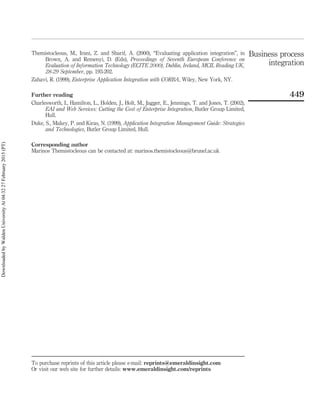 Themistocleous, M., Irani, Z. and Sharif, A. (2000), “Evaluating application integration”, in
Brown, A. and Remenyi, D. (Eds), Proceedings of Seventh European Conference on
Evaluation of Information Technology (ECITE 2000), Dublin, Ireland, MCIL Reading UK,
28-29 September, pp. 193-202.
Zahavi, R. (1999), Enterprise Application Integration with CORBA, Wiley, New York, NY.
Further reading
Charlesworth, I., Hamilton, L., Holden, J., Holt, M., Jagger, E., Jennings, T. and Jones, T. (2002),
EAI and Web Services: Cutting the Cost of Enterprise Integration, Butler Group Limited,
Hull.
Duke, S., Makey, P. and Kiras, N. (1999), Application Integration Management Guide: Strategies
and Technologies, Butler Group Limited, Hull.
Corresponding author
Marinos Themistocleous can be contacted at: marinos.themistocleous@brunel.ac.uk
Business process
integration
449
To purchase reprints of this article please e-mail: reprints@emeraldinsight.com
Or visit our web site for further details: www.emeraldinsight.com/reprints
DownloadedbyWaldenUniversityAt04:3227February2015(PT)
 