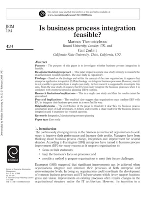 Is business process integration
feasible?
Marinos Themistocleous
Brunel University, London, UK, and
Gail Corbitt
California State University, Chico, California, USA
Abstract
Purpose – The purpose of this paper is to investigate whether business process integration is
feasible.
Design/methodology/approach – This paper employs a single case study strategy to research the
aforementioned research question. The case study is exploratory.
Findings – Based on the ﬁndings and within the context of the case organisation, it appears that
enterprise application integration (EAI) technology can integrate business processes. However, since it
is not possible to generalize from a single case study, further research is suggested to investigate this
area. From the case study, it appears that EAI can easily integrate the business processes when it is
combined with enterprise resource planning (ERP) systems.
Research limitations/implications – This is a single case study and thus the results cannot be
generalized.
Practical implications – The empirical date suggest that organisations may combine ERP with
EAI to integrate their business processes in a more ﬂexible way.
Originality/value – The contribution of the paper is threefold: it describes the business process
automation layer of EAI technology, it deﬁnes and presents a stage model for the business process
integration and it examines the research question.
Keywords Integration, Manufacturing resource planning
Paper type Case study
1. Introduction
The continuously changing nature in the business arena has led organisations to seek
ways to improve their performance and increase their proﬁts. Managers have been
thinking about business process change, integration and improvement for several
decades. According to Harrington (1991) enterprises have turned to business process
improvement (BPI) for many reasons as it supports organisations to:
.
focus on their customers;
.
keep the business’s focus on processes; and
.
provide a method to prepare organisations to meet their future challenges.
Davenport (1993) suggested that signiﬁcant improvements can be achieved when
organisations integrate and automate their processes at both enterprise and
cross-enterprise levels. In doing so, organisations could coordinate the development
of common business processes and IT infrastructures which better support business
goals and vision. Improvements on existing processes often require changes in the
organisational structure and/or the IT architecture. However, the transition to a
The current issue and full text archive of this journal is available at
www.emeraldinsight.com/1741-0398.htm
JEIM
19,4
434
Journal of Enterprise Information
Management
Vol. 19 No. 4, 2006
pp. 434-449
q Emerald Group Publishing Limited
1741-0398
DOI 10.1108/17410390610678340
DownloadedbyWaldenUniversityAt04:3227February2015(PT)
 