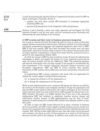 is used. In answering this question, Section 2 summarizes the basic search for BPI via
legacy technologies. Thereafter, Section 3:
.
explains how EAI offers another BPI alternative to traditional approaches
(including ERP); and
.
presents EAI perspectives to the integration of ISs and processes.
Sections 4 and 5 describe a basic case study approach and investigates the EAI
approach through a real life case study with the remaining section discussing and
summarising the main ﬁndings of this research.
2. ERP systems and their route to business processes integration
For as long as software has been developed the goal has been to create systems that
support business requirements and processes. Numerous methods of systems analysis
and design, programming languages and integrated application suites such as MRP,
MRP II and most recently, ERP have been developed that include more and more
functionality required by business. Improvements in the technical infrastructure allow
for larger and more comprehensive systems but it seems that the systems are never a
perfect ﬁt with organizations (Schulz, 2001).
So while the concept of ERP has been around for at least 40 years the infrastructure
technologies to deploy and support the concept of a truly integrated system did not
make the solution feasible until the late 1980s/early 1990s. The underlying database
and network technologies were not large enough or fast enough to accommodate the
data requirements of the software supporting integrated business processes used
throughout organizations. MRP and MRP II system solutions were certainly
forerunners to ERP systems which added more and more functionality with each new
release.
In implementing ERP systems, companies were faced with two approaches for
making the system support existing business processes:
(1) to change the software to ﬁt the organization; or
(2) to change the organization to ﬁt the process.
While in early implementations some companies did change the software provided by
the vendor to ﬁt the business, most companies decided to change the organization and
keep the ERP system software delivered by the vendor unchanged. In fact, Forrester
reports that only about 5 per cent of the Fortune 1,000 changed the software (Lee et al.,
2003). Similarly, Davenport et al. (2002) reported that 75 per cent of the companies
implementing ERP had moderate to signiﬁcant business process change and
modiﬁcation. Another strategy to ERP implementations was the “best of breed”
approach, in which enterprises combined ERP modules from different vendors to meet
their goals.
In order to make the ERP system delivered ﬁt as many variations in business
process as possible, each ERP vendor supplies multiple business process scenarios to
choose from. Companies then conﬁgure the system to ﬁt their individual business. For
example, SAP’s R/3 has at least eight different ways that sales orders can be processed
and a company can choose as many of these processes as it wants to ﬁt the business
processes actually used in the company. In addition, each vendor has ways that the
JEIM
19,4
436
DownloadedbyWaldenUniversityAt04:3227February2015(PT)
 