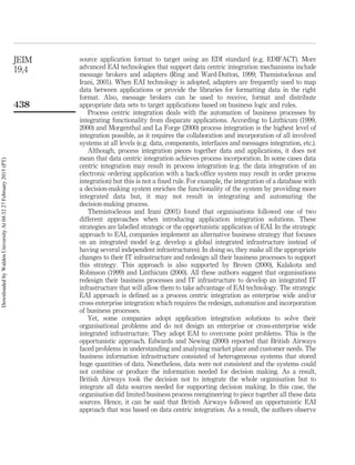 source application format to target using an EDI standard (e.g. EDIFACT). More
advanced EAI technologies that support data centric integration mechanisms include
message brokers and adapters (Ring and Ward-Dutton, 1999; Themistocleous and
Irani, 2001). When EAI technology is adopted, adapters are frequently used to map
data between applications or provide the libraries for formatting data in the right
format. Also, message brokers can be used to receive, format and distribute
appropriate data sets to target applications based on business logic and rules.
Process centric integration deals with the automation of business processes by
integrating functionality from disparate applications. According to Linthicum (1999,
2000) and Morgenthal and La Forge (2000) process integration is the highest level of
integration possible, as it requires the collaboration and incorporation of all involved
systems at all levels (e.g. data, components, interfaces and messages integration, etc.).
Although, process integration pieces together data and applications, it does not
mean that data centric integration achieves process incorporation. In some cases data
centric integration may result in process integration (e.g. the data integration of an
electronic ordering application with a back-ofﬁce system may result in order process
integration) but this is not a ﬁxed rule. For example, the integration of a database with
a decision-making system enriches the functionality of the system by providing more
integrated data but, it may not result in integrating and automating the
decision-making process.
Themistocleous and Irani (2001) found that organisations followed one of two
different approaches when introducing application integration solutions. These
strategies are labelled strategic or the opportunistic application of EAI. In the strategic
approach to EAI, companies implement an alternative business strategy that focuses
on an integrated model (e.g. develop a global integrated infrastructure instead of
having several independent infrastructures). In doing so, they make all the appropriate
changes to their IT infrastructure and redesign all their business processes to support
this strategy. This approach is also supported by Brown (2000), Kalakota and
Robinson (1999) and Linthicum (2000). All these authors suggest that organisations
redesign their business processes and IT infrastructure to develop an integrated IT
infrastructure that will allow them to take advantage of EAI technology. The strategic
EAI approach is deﬁned as a process centric integration as enterprise wide and/or
cross enterprise integration which requires the redesign, automation and incorporation
of business processes.
Yet, some companies adopt application integration solutions to solve their
organisational problems and do not design an enterprise or cross-enterprise wide
integrated infrastructure. They adopt EAI to overcome point problems. This is the
opportunistic approach. Edwards and Newing (2000) reported that British Airways
faced problems in understanding and analysing market place and customer needs. The
business information infrastructure consisted of heterogeneous systems that stored
huge quantities of data. Nonetheless, data were not consistent and the systems could
not combine or produce the information needed for decision making. As a result,
British Airways took the decision not to integrate the whole organisation but to
integrate all data sources needed for supporting decision making. In this case, the
organisation did limited business process reengineering to piece together all these data
sources. Hence, it can be said that British Airways followed an opportunistic EAI
approach that was based on data centric integration. As a result, the authors observe
JEIM
19,4
438
DownloadedbyWaldenUniversityAt04:3227February2015(PT)
 