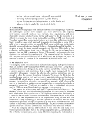 .
update customer record (using customer id, order details);
.
invoicing customer (using customer id, order details);
.
update delivery services (using customer id, order details); and
.
place an order to supplier (in case of out of stock).
4. Methodology
ISs research has been plagued with difﬁculty in terms of studying things objectively.
As technologies become more complex and more interwoven into corporate
environments research methods like surveys, ﬁeld experiments, and more
statistically oriented studies become harder and harder to do. By necessity it is
difﬁcult to separate the issues being studied, like feasibility of EAI, from its context.
Therefore, because EAI technology is relatively new, embedded within its context and
highly complex, a case study approach to examine the feasibility of using EAI to
achieve true process integration is reasonable. While using multiple case studies is also
desirable not enough is known about all the factors that can inﬂuence EAI feasibility to
structure a study involving multiple companies at this time. This study is thus
exploratory and involves a single case at this time. In this case, the authors chose a
company that had ERP experience so that an EAI approach can be examined within
the context of traditional approaches to BPI. The observations within the context of
this company are to examine the technical solution and see if the process layers are
adequate to make BPI possible. Is the promise of EAI fulﬁlled in this case?
5. An exemplar case
The company under consideration is a multinational company that operates in more
than 135 countries and with more than 100,000 employees worldwide. During the last
decade, the tremendous changes in the global business arena led the company to adopt
e-business practices and applications (e.g. e-supply chain management) to gain
competitive advantages. However, the adoption of e-business applications was not
enough to allow the company to achieve its targets. The reason for this is that the
rapidly changing business environment, requires organisations to support ﬂexible and
manageable IT infrastructures to gain competitive advantages. In this context, the
company recognised that integration was a signiﬁcant parameter which inﬂuenced the
success of its e-business applications and supported the organisation in achieving a
competitive advantage. Traditional approaches to inter-organisational integration
such as EDI have proved insufﬁcient and complex for the company.
Other approaches to integration such as ERP systems have failed to support the
company’s intra- and inter-organisational integration, since they co-exist alongside
other applications. The fragmentation in ERP implementations across the company is
a constraint for successful e-business transformation. The reason for this is that, there
are up to 90 ERP implementations at the organisation. Many of them run over
mainframes or they do not support real-time capabilities. In addition, there are many
compatibility problems among ERP systems (e.g. they do not support the same data
formats or they were customised in a different way). Thus, the co-ordination of all these
systems under an e-business umbrella that requires real-time data is an obstacle.
When the company adopted ERP solutions it was forced to alter many of its
business processes to adapt them to the ERP package philosophy. An interpretation of
this is that the company came across many difﬁculties regarding the customisation of
Business process
integration
441
DownloadedbyWaldenUniversityAt04:3227February2015(PT)
 
