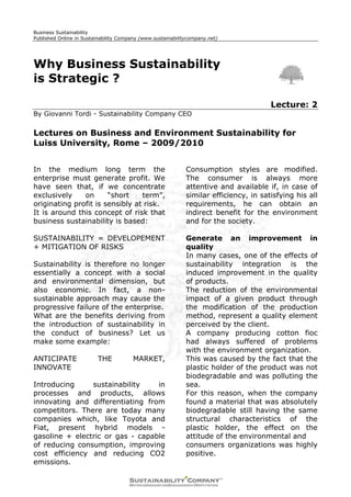 Business Sustainability
Published Online in Sustainability Company (www.sustainabilitycompany.net)




Why Business Sustainability
is Strategic ?

                                                                                       Lecture: 2
By Giovanni Tordi - Sustainability Company CEO


Lectures on Business and Environment Sustainability for
Luiss University, Rome – 2009/2010


In the medium long term the                                  Consumption styles are modified.
enterprise must generate profit. We                          The consumer is always more
have seen that, if we concentrate                            attentive and available if, in case of
exclusively    on      “short    term”,                      similar efficiency, in satisfying his all
originating profit is sensibly at risk.                      requirements, he can obtain an
It is around this concept of risk that                       indirect benefit for the environment
business sustainability is based:                            and for the society.

SUSTAINABILITY = DEVELOPEMENT                                Generate an improvement in
+ MITIGATION OF RISKS                                        quality
                                                             In many cases, one of the effects of
Sustainability is therefore no longer                        sustainability integration is the
essentially a concept with a social                          induced improvement in the quality
and environmental dimension, but                             of products.
also economic. In fact, a non-                               The reduction of the environmental
sustainable approach may cause the                           impact of a given product through
progressive failure of the enterprise.                       the modification of the production
What are the benefits deriving from                          method, represent a quality element
the introduction of sustainability in                        perceived by the client.
the conduct of business? Let us                              A company producing cotton fioc
make some example:                                           had always suffered of problems
                                                             with the environment organization.
ANTICIPATE               THE            MARKET,              This was caused by the fact that the
INNOVATE                                                     plastic holder of the product was not
                                                             biodegradable and was polluting the
Introducing     sustainability    in                         sea.
processes and products, allows                               For this reason, when the company
innovating and differentiating from                          found a material that was absolutely
competitors. There are today many                            biodegradable still having the same
companies which, like Toyota and                             structural characteristics of the
Fiat, present hybrid models -                                plastic holder, the effect on the
gasoline + electric or gas - capable                         attitude of the environmental and
of reducing consumption, improving                           consumers organizations was highly
cost efficiency and reducing CO2                             positive.
emissions.
 