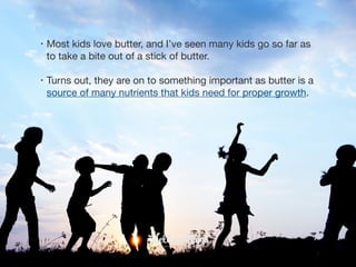 • Most kids love butter, and I’ve seen many kids go so far as
to take a bite out of a stick of butter. 

• Turns out, they are on to something important as butter is a
source of many nutrients that kids need for proper growth.
 