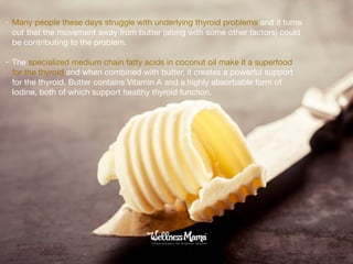 • Many people these days struggle with underlying thyroid problems and it turns
out that the movement away from butter (along with some other factors) could
be contributing to the problem.

• The specialized medium chain fatty acids in coconut oil make it a superfood
for the thyroid and when combined with butter, it creates a powerful support
for the thyroid. Butter contains Vitamin A and a highly absorbable form of
Iodine, both of which support healthy thyroid function.
 
