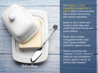 • The Weston A. Price
foundation covered this in
depth: Many of the saturated
fats in butter have strong
anti-cancer properties. 

• Butter is rich in short and
medium chain fatty acid
chains that have strong anti-
tumor eﬀects. 

• Butter also contains
conjugated linoleic acid
which gives excellent
protection against cancer.

• Vitamin A and the anti-
oxidants in butter–vitamin E,
selenium and cholesterol–
protect against cancer as
well as heart disease.”
 