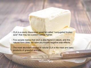 • CLA is a newly discovered good fat called “conjugated linoleic
acid” that may be a potent cancer ﬁghter.

• Few people realize that CLA is also found in nature, and this
natural form does not have any known negative side eﬀects. 

• The most abundant source of natural CLA is the meat and dairy
products of grassfed animals.
 
