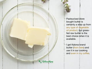• Pasteurized store
bought butter is
certainly a step up from
any type of vegetable
oil product, but grass-
fed raw butter is the
best choice when it is
available. 

• I get Kalona brand
butter (from here) and
use it in our cooking
and even in my coﬀee.
 