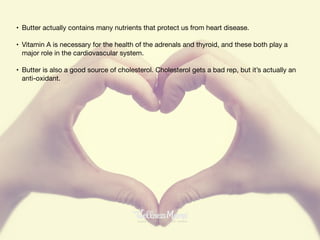 • Butter actually contains many nutrients that protect us from heart disease.

• Vitamin A is necessary for the health of the adrenals and thyroid, and these both play a
major role in the cardiovascular system.

• Butter is also a good source of cholesterol. Cholesterol gets a bad rep, but it’s actually an
anti-oxidant.
 