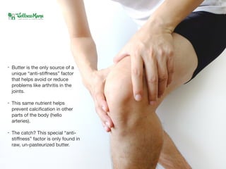 • Butter is the only source of a
unique “anti-stiﬀness” factor
that helps avoid or reduce
problems like arthritis in the
joints. 

• This same nutrient helps
prevent calciﬁcation in other
parts of the body (hello
arteries).

• The catch? This special “anti-
stiﬀness” factor is only found in
raw, un-pasteurized butter.
 