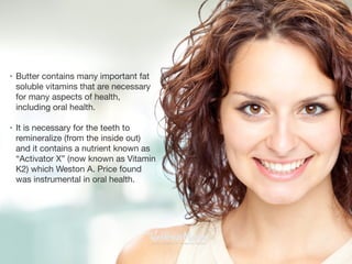 • Butter contains many important fat
soluble vitamins that are necessary
for many aspects of health,
including oral health. 

• It is necessary for the teeth to
remineralize (from the inside out)
and it contains a nutrient known as
“Activator X” (now known as Vitamin
K2) which Weston A. Price found
was instrumental in oral health.
 